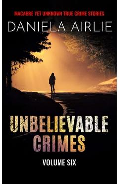 Coperta cărții 'Unbelievable Crimes Volume Six: Macabre Yet Unknown True Crime Stories - Daniela Airlie'