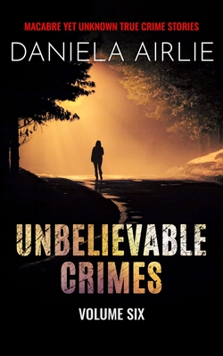 Coperta cărții 'Unbelievable Crimes Volume Six: Macabre Yet Unknown True Crime Stories - Daniela Airlie'