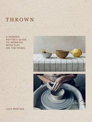 Thrown: A Modern Potter's Guide to Working with Clay on the Wheel - Lilly Maetzig