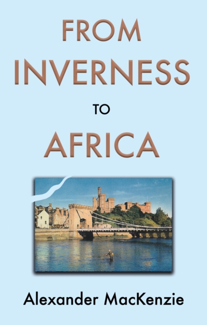 From Inverness to Africa: The Autobiography of Alexander MacKenzie, a Builder, in his Own Words - Alexander Mackenzie