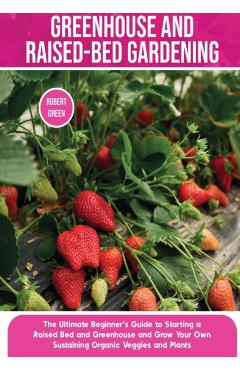 Greenhouse and Raised-Bed Gardening: The Ultimate Beginner's Guide to Starting a Raised Bed and Greenhouse and Grow Your Own Sustaining Organic Veggie - Robert Green