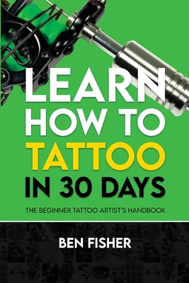 Learn How to Tattoo in 30 Days: The Beginner Tattoo Artist's Handbook - Ben Fisher