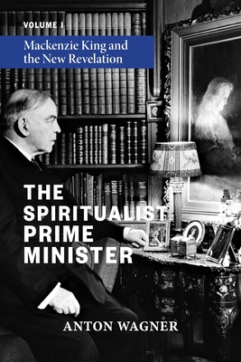 The Spiritualist Prime Minister: Volume 1: Mackenzie King and the New Revelation - Anton Wagner