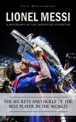 Lionel Messi: A Biography of the Argentine Superstar (The Secrets and Skills of the Best Player in the World) - Jose Montgomery