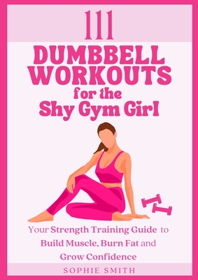 111 Dumbbell Workouts for the Shy Gym Girl: Your Strength Training Guide to Build Muscle, Burn Fat and Grow Confidence - Sophie Smith