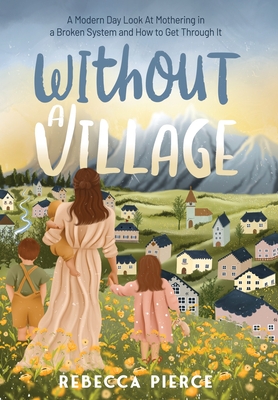 Without a Village: A Modern Day Look At Mothering In a Broken System And How To Get Through It - Rebecca Pierce