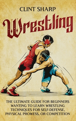 Wrestling: The Ultimate Guide for Beginners Wanting to Learn Wrestling Techniques for Self-Defense, Physical Prowess, or Competit - Clint Sharp