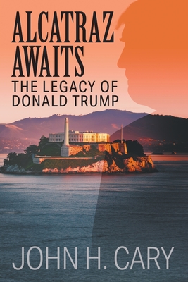 Alcatraz Awaits: The Legacy of Donald Trump - John H. Cary