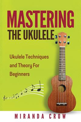 Mastering The Ukulele: Ukulele Techniques and Theory For Beginners - Second Edition - Miranda Crow