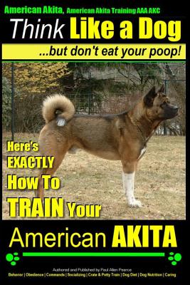 American Akita, American Akita Training AAA AKC Think Like a Dog But Don't Eat Your Poop!: Here's EXACTLY How To TRAIN Your American Akita - Paul Allen Pearce