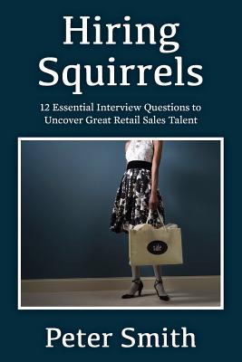 Hiring Squirrels: 12 Essential Interview Questions to Uncover Great Retail Sales Talent - Peter Smith