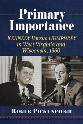 Primary Importance: Kennedy Versus Humphrey in West Virginia and Wisconsin, 1960 - Roger Pickenpaugh