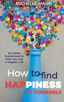 How to Find Happiness In Yourself: 25 Habits Guaranteed to Help You Live a Happier Life - Michelle Mann