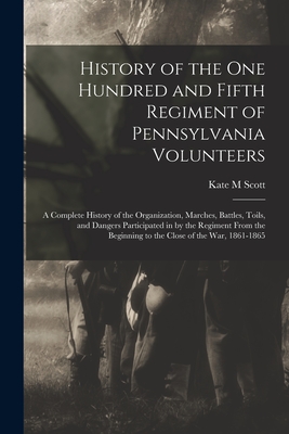 History of the One Hundred and Fifth Regiment of Pennsylvania Volunteers: A Complete History of the Organization, Marches, Battles, Toils, and Dangers - Kate M. Scott