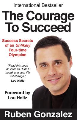 The Courage to Succeed: Success Secrets of an Unlikely Four-Time Olympian - Ruben Oscar Gonzalez