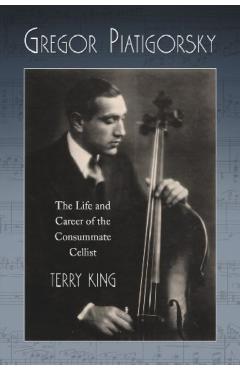 Coperta cărții 'Gregor Piatigorsky: The Life and Career of the Virtuoso Cellist - Terry King'