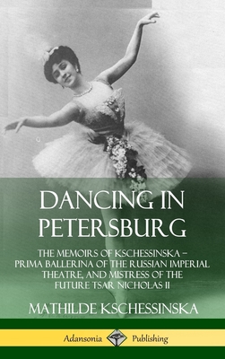 Dancing in Petersburg: The Memoirs of Kschessinska - Prima Ballerina of the Russian Imperial Theatre, and Mistress of the future Tsar Nichola - Mathilde Kschessinska