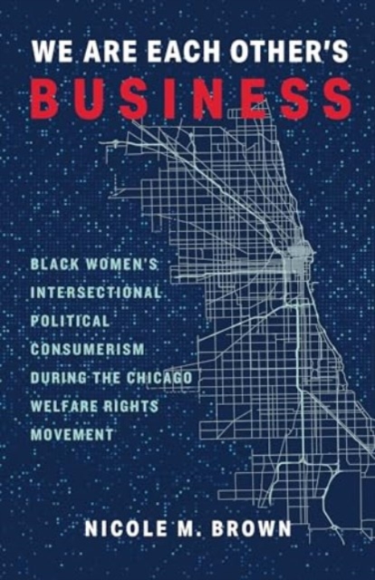 We Are Each Other's Business: Black Women's Intersectional Political Consumerism During the Chicago Welfare Rights Movement - Nicole Marie Brown