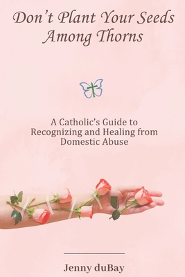 Don't Plant Your Seeds Among Thorns: A Catholic's Guide to Recognizing and Healing from Domestic Abuse - Jenny Dubay