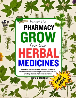 Forget The PHARMACY GROW Your Own HERBAL MEDICINES: Unlocking Herbal Garden Wisdom: Essential Techniques for Cultivating Medicinal Plants and Crafting - Alex K. Murphy