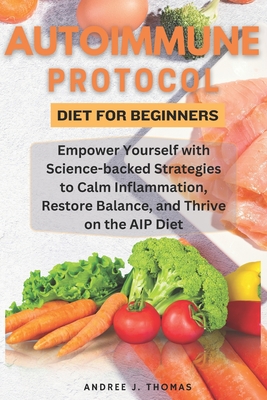 Autoimmune Protocol Diet for Beginners: Empower Yourself with Science-backed Strategies to Calm Inflammation, Restore Balance, and Thrive on the AIP D - Andree J. Thomas