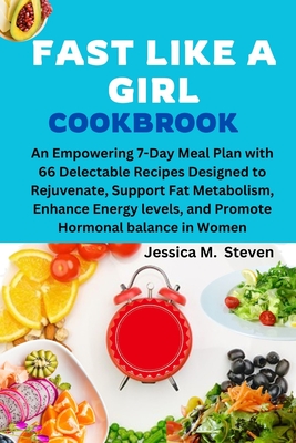 Fast Like a Girl Cookbook: An Empowering 7-Day Meal Plan with 66 Delectable Recipes Designed to Rejuvenate, Support Fat Metabolism, Enhance Energ - Jessica M. Steven