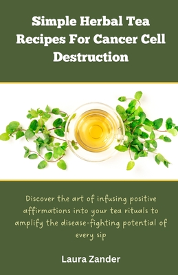 Simple Herbal Tea Recipes for Cancer Cell Destruction: Discover the art of infusing positive affirmation into your tea rituals to amplify the disease- - Laura Zander