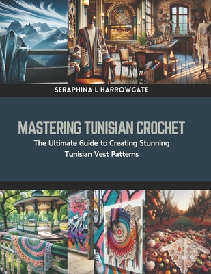 Mastering Tunisian Crochet: The Ultimate Guide to Creating Stunning Tunisian Vest Patterns - Seraphina L. Harrowgate