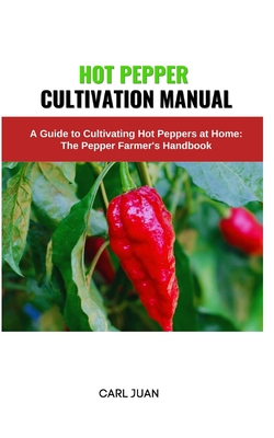 Hot Pepper Cultivation Manual: A Guide to Cultivating Hot Peppers at Home: The Pepper Farmer's Handbook - Carl Juan