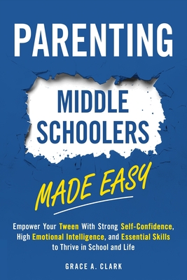 Parenting Middle Schoolers Made Easy: Empower Your Tween With Strong Self-Confidence, High Emotional Intelligence, and Essential Skills to Thrive in S - Grace A. Clark