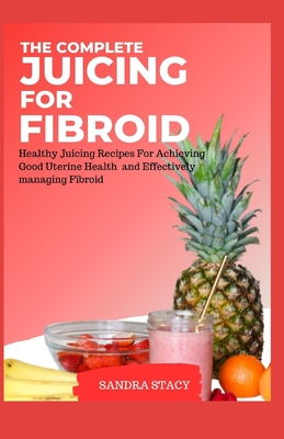 The Complete Juicing For Fibroid: Healthy Juicing Recipes For Achieving Good Uterine Health and Effectively managing Fibroid - Sandra Stacy