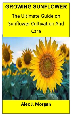 Growing Sunflower: The Ultimate Guide on Sunflower Cultivation and Care - Alex J. Morgan