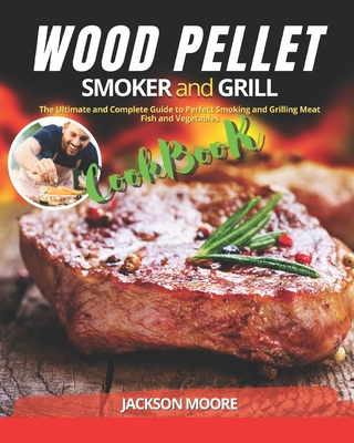 Wood Pellet Smoker and Grill Cookbook: The Ultimate and Complete Guide to Perfect Smoking and Grilling Meat, Fish and Vegetables - Jackson Moore