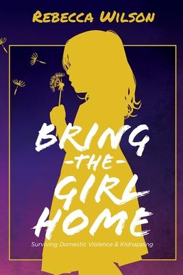 Bring the Girl Home: Surviving Domestic Violence and an International Kidnapping - Rebecca Wilson