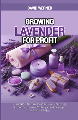 Growing Lavender for Profit: Make Money from Lavender Business, Uncovering the Benefits, Growing Techniques and Strategies for Massive Profits - David Werner