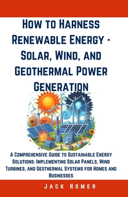 How to Harness Renewable Energy - Solar, Wind, and Geothermal Power Generation: A Comprehensive Guide to Sustainable Energy Solutions: Implementing So - Jack Homer