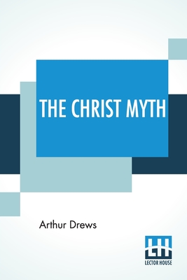 The Christ Myth: Translated From The Third Edition (Revised And Enlarged) By C. Delisle Burns, M.A. - Arthur Drews