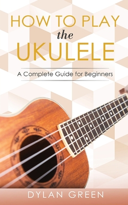 How to Play the Ukulele: A Complete Guide for Beginner - Dylan Green