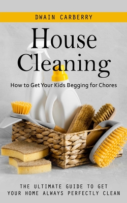 House Cleaning: How to Get Your Kids Begging for Chores (The Ultimate Guide to Get Your Home Always Perfectly Clean) - Dwain Carberry
