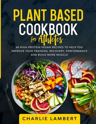 Plant Based Cookbook for Athletes: 60 High Protein Vegan Recipes To Help You Improve Your Training, Recovery, Performance and Build Muscle - Charlie Lambert