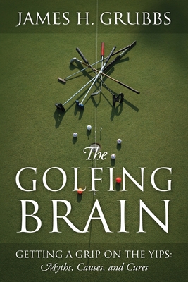 The Golfing Brain: Getting a Grip on the Yips: Myths, Causes, and Cures - James H. Grubbs