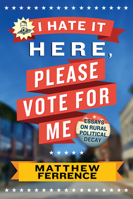 I Hate It Here, Please Vote for Me: Essays on Rural Political Decay - Matthew Ferrence