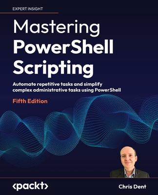 Mastering PowerShell Scripting - Fifth Edition: Automate repetitive tasks and simplify complex administrative tasks using PowerShell - Chris Dent