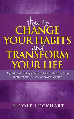 How to Change your Habits and Transform your Life: A guide to building positive, daily routines to help manifest the life you've always wanted - Nicole Lockhart