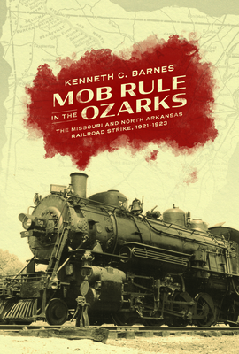 Mob Rule in the Ozarks: The Missouri and North Arkansas Railroad Strike, 1921-1923 - Kenneth C. Barnes