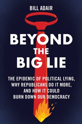 Beyond the Big Lie: The Epidemic of Political Lying, Why Republicans Do It More, and How It Could Burn Down Our Democracy - Bill Adair