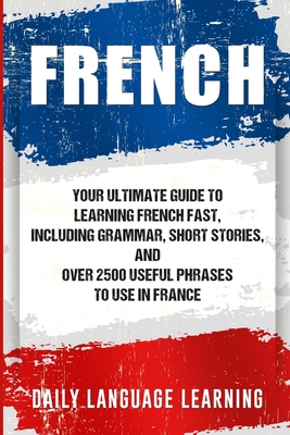 French: Your Ultimate Guide to Learning French Fast, Including Grammar, Short Stories, and Over 2500 Useful Phrases to Use in - Daily Language Learning