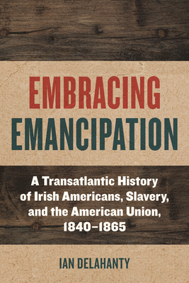 Embracing Emancipation: A Transatlantic History of Irish Americans, Slavery, and the American Union, 1840-1865 - Ian Delahanty