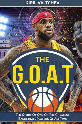 The G.O.A.T: Lebron James: The Story of One of the Greatest Basketball Players of All Time - Kiril Valtchev