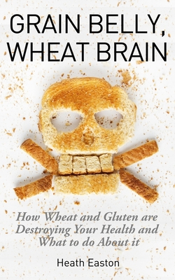 Grain Belly, Wheat Brain: How Wheat And Gluten Are Destroying Your Health And What To Do About It - Heath Easton